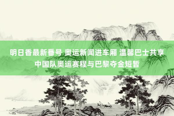 明日香最新番号 奥运新闻进车厢 温馨巴士共享中国队奥运赛程与巴黎夺金短暂