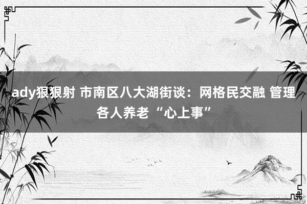 ady狠狠射 市南区八大湖街谈：网格民交融 管理各人养老 “心上事”