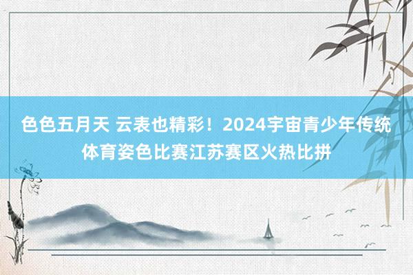 色色五月天 云表也精彩！2024宇宙青少年传统体育姿色比赛江苏赛区火热比拼