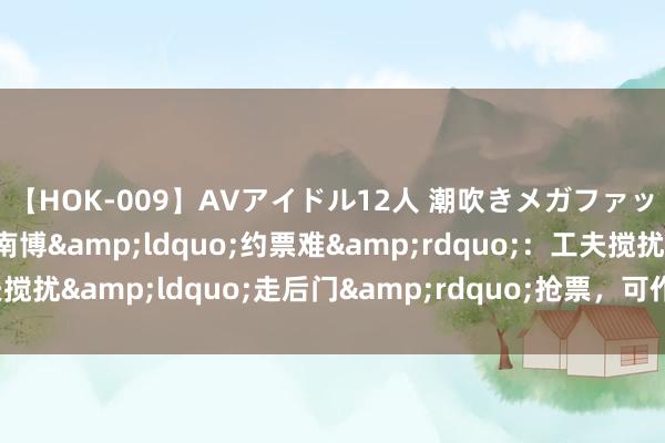 【HOK-009】AVアイドル12人 潮吹きメガファック！！！ 记者造访南博&ldquo;约票难&rdquo;：工夫搅扰&ldquo;走后门&rdquo;抢票，可作念到近乎圆善抑遏