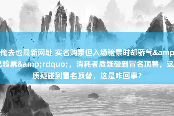 俺去也最新网址 实名购票但入场验票时却骄气&ldquo;已验票&rdquo;，消耗者质疑碰到冒名顶替，这是咋回事？