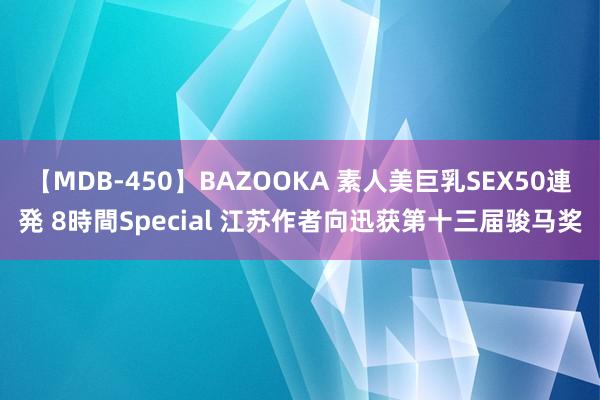 【MDB-450】BAZOOKA 素人美巨乳SEX50連発 8時間Special 江苏作者向迅获第十三届骏马奖