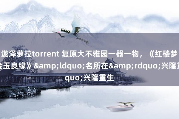 泷泽萝拉torrent 复原大不雅园一器一物，《红楼梦之金玉良缘》&ldquo;名所在&rdquo;兴隆重生