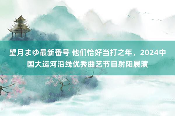 望月まゆ最新番号 他们恰好当打之年，2024中国大运河沿线优秀曲艺节目射阳展演