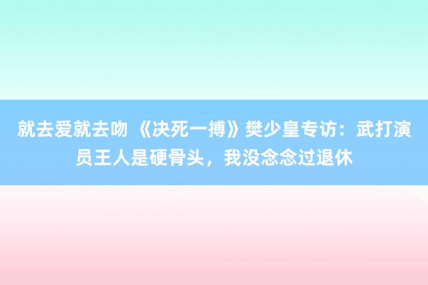 就去爱就去吻 《决死一搏》樊少皇专访：武打演员王人是硬骨头，我没念念过退休