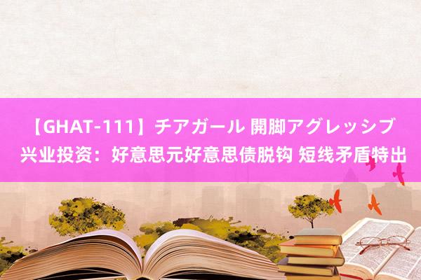 【GHAT-111】チアガール 開脚アグレッシブ 兴业投资：好意思元好意思债脱钩 短线矛盾特出