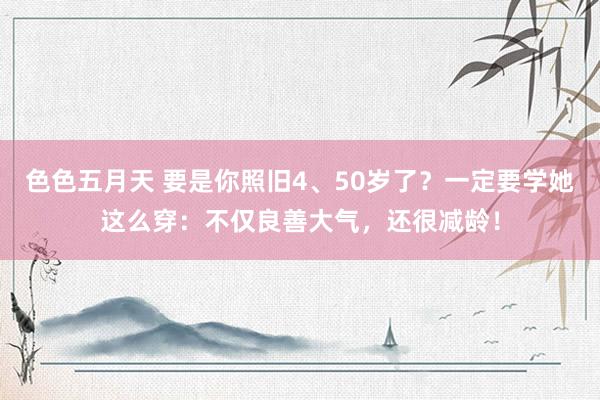 色色五月天 要是你照旧4、50岁了？一定要学她这么穿：不仅良善大气，还很减龄！