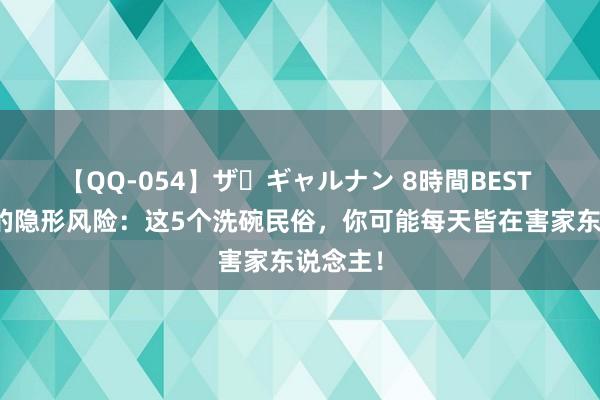 【QQ-054】ザ・ギャルナン 8時間BEST 厨房里的隐形风险：这5个洗碗民俗，你可能每天皆在害家东说念主！