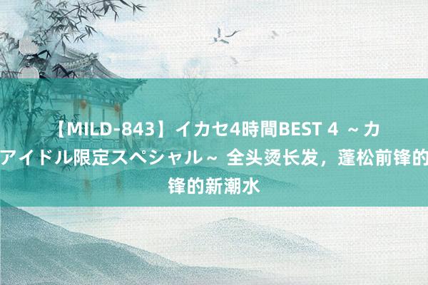 【MILD-843】イカセ4時間BEST 4 ～カリスマアイドル限定スペシャル～ 全头烫长发，蓬松前锋的新潮水