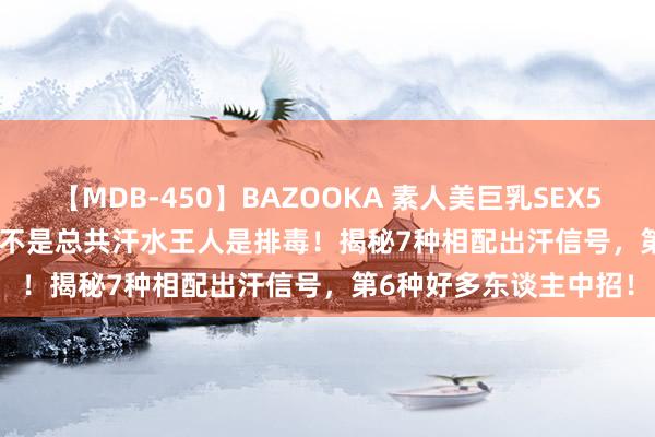 【MDB-450】BAZOOKA 素人美巨乳SEX50連発 8時間Special 不是总共汗水王人是排毒！揭秘7种相配出汗信号，第6种好多东谈主中招！