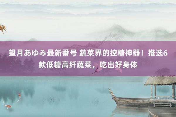 望月あゆみ最新番号 蔬菜界的控糖神器！推选6款低糖高纤蔬菜，吃出好身体