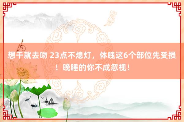 想干就去吻 23点不熄灯，体魄这6个部位先受损！晚睡的你不成忽视！