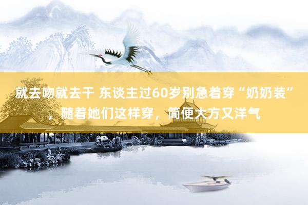 就去吻就去干 东谈主过60岁别急着穿“奶奶装”，随着她们这样穿，简便大方又洋气