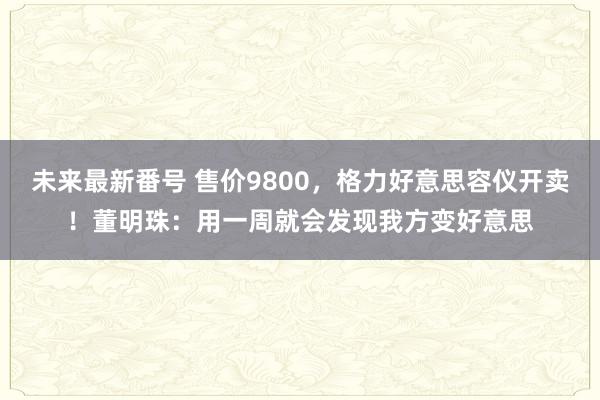 未来最新番号 售价9800，格力好意思容仪开卖！董明珠：用一周就会发现我方变好意思