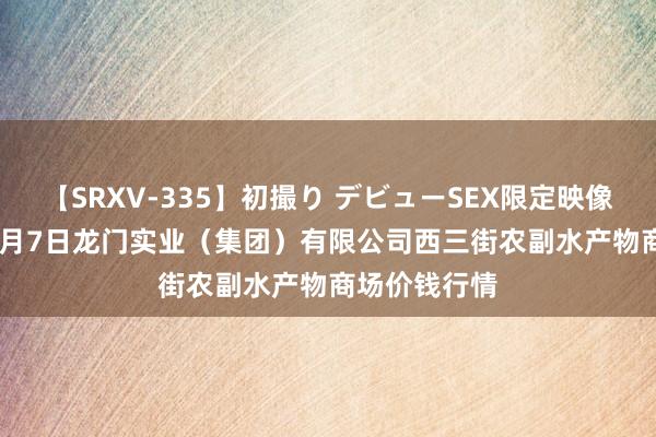 【SRXV-335】初撮り デビューSEX限定映像集 2024年8月7日龙门实业（集团）有限公司西三街农副水产物商场价钱行情