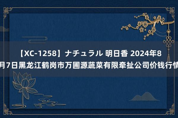 【XC-1258】ナチュラル 明日香 2024年8月7日黑龙江鹤岗市万圃源蔬菜有限牵扯公司价钱行情