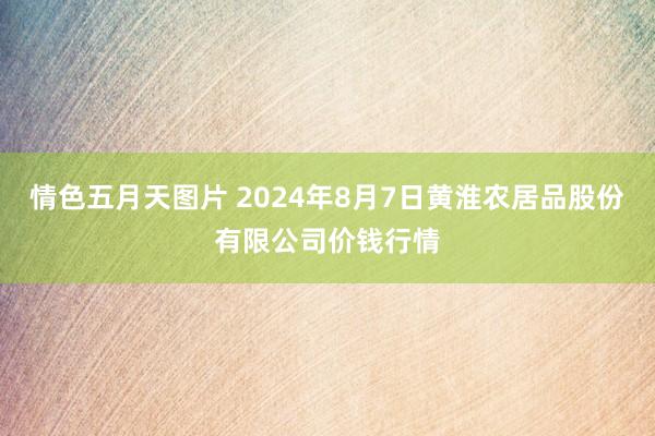 情色五月天图片 2024年8月7日黄淮农居品股份有限公司价钱行情