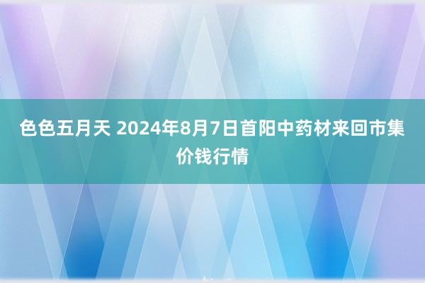 色色五月天 2024年8月7日首阳中药材来回市集价钱行情