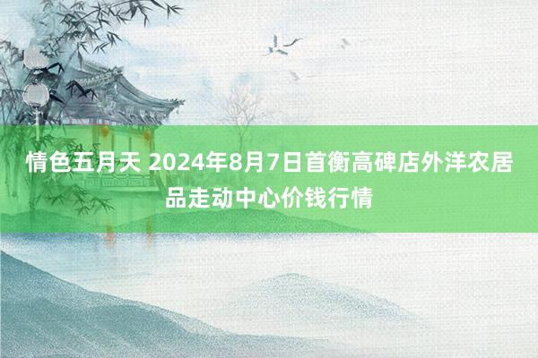 情色五月天 2024年8月7日首衡高碑店外洋农居品走动中心价钱行情