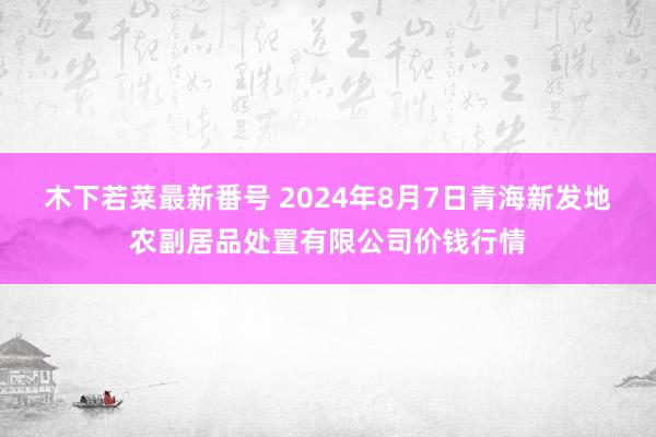 木下若菜最新番号 2024年8月7日青海新发地农副居品处置有限公司价钱行情