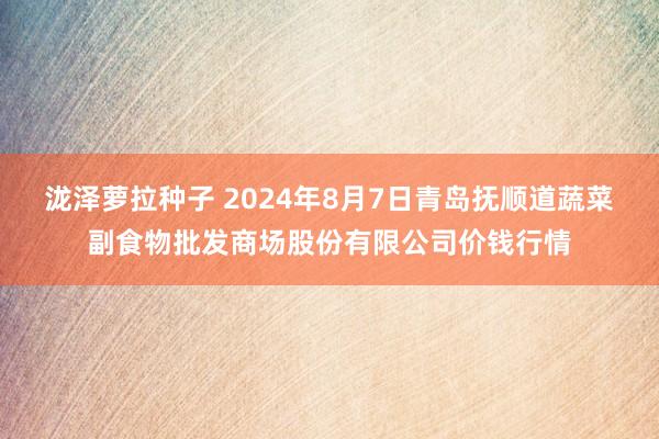 泷泽萝拉种子 2024年8月7日青岛抚顺道蔬菜副食物批发商场股份有限公司价钱行情