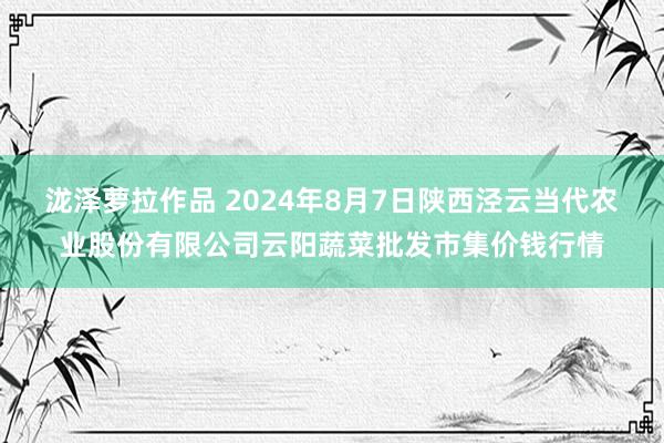 泷泽萝拉作品 2024年8月7日陕西泾云当代农业股份有限公司云阳蔬菜批发市集价钱行情