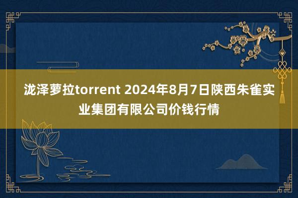 泷泽萝拉torrent 2024年8月7日陕西朱雀实业集团有限公司价钱行情