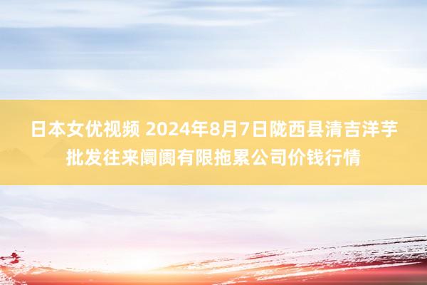 日本女优视频 2024年8月7日陇西县清吉洋芋批发往来阛阓有限拖累公司价钱行情