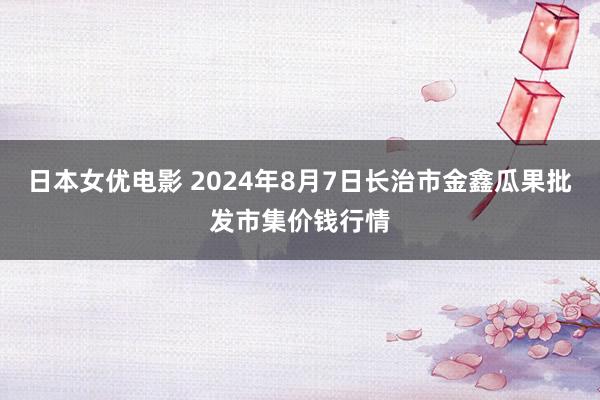 日本女优电影 2024年8月7日长治市金鑫瓜果批发市集价钱行情