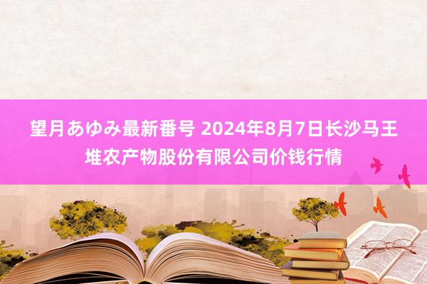 望月あゆみ最新番号 2024年8月7日长沙马王堆农产物股份有限公司价钱行情