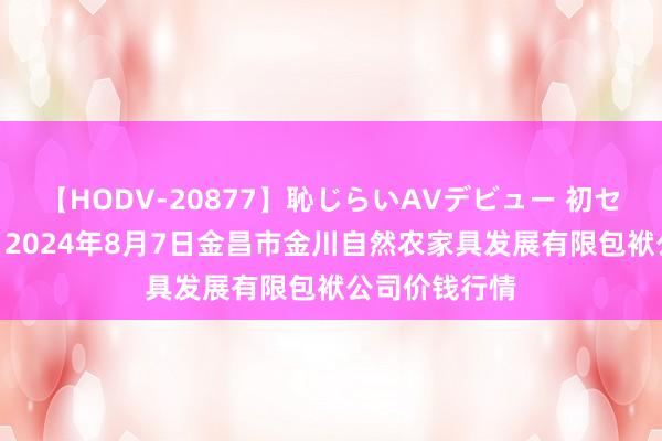 【HODV-20877】恥じらいAVデビュー 初セックス4時間 2024年8月7日金昌市金川自然农家具发展有限包袱公司价钱行情