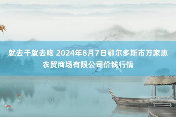 就去干就去吻 2024年8月7日鄂尔多斯市万家惠农贸商场有限公司价钱行情