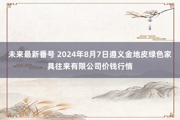 未来最新番号 2024年8月7日遵义金地皮绿色家具往来有限公司价钱行情