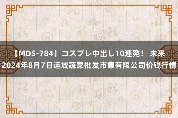 【MDS-784】コスプレ中出し10連発！ 未来 2024年8月7日运城蔬菜批发市集有限公司价钱行情