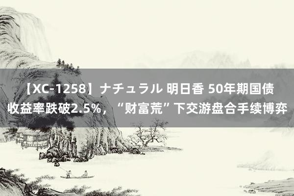 【XC-1258】ナチュラル 明日香 50年期国债收益率跌破2.5%，“财富荒”下交游盘合手续博弈