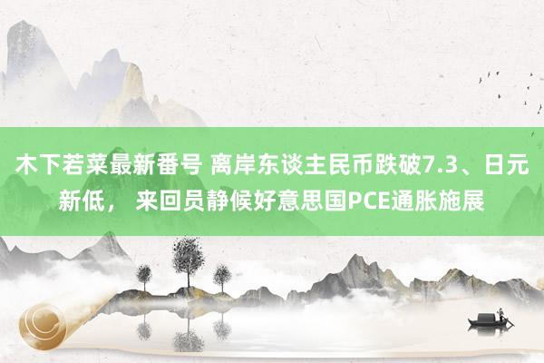 木下若菜最新番号 离岸东谈主民币跌破7.3、日元新低， 来回员静候好意思国PCE通胀施展