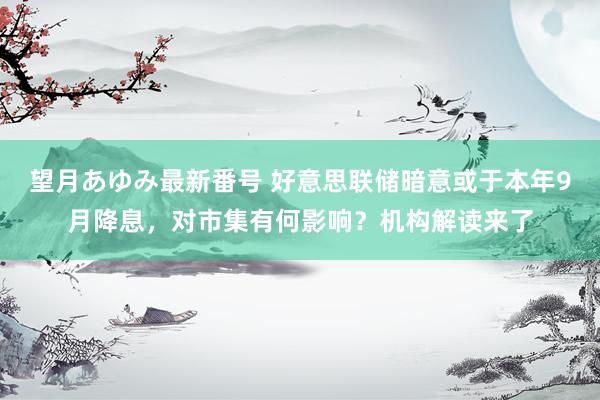 望月あゆみ最新番号 好意思联储暗意或于本年9月降息，对市集有何影响？机构解读来了