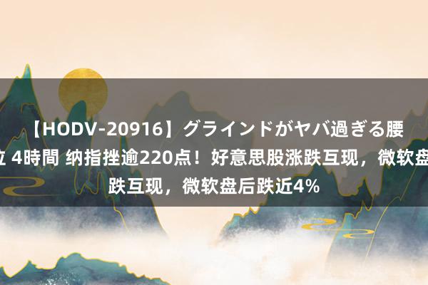 【HODV-20916】グラインドがヤバ過ぎる腰振り騎乗位 4時間 纳指挫逾220点！好意思股涨跌互现，微软盘后跌近4%