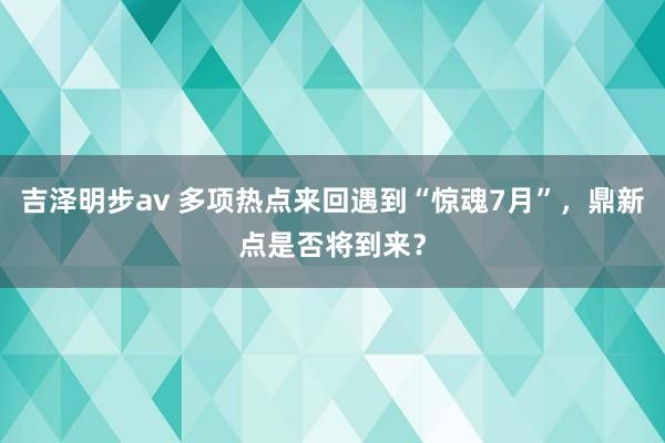 吉泽明步av 多项热点来回遇到“惊魂7月”，鼎新点是否将到来？