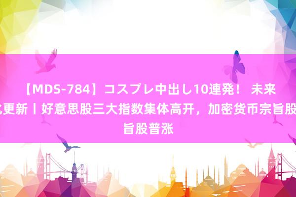 【MDS-784】コスプレ中出し10連発！ 未来 转化更新丨好意思股三大指数集体高开，加密货币宗旨股普涨