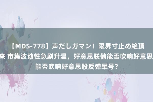 【MDS-778】声だしガマン！限界寸止め絶頂セックス 未来 市集波动性急剧升温，好意思联储能否吹响好意思股反弹军号？