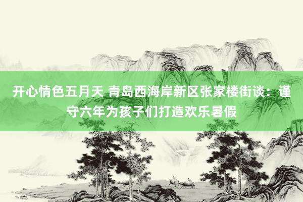 开心情色五月天 青岛西海岸新区张家楼街谈：谨守六年为孩子们打造欢乐暑假