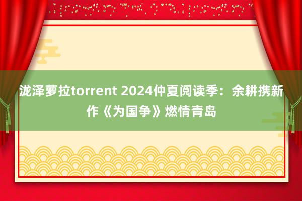 泷泽萝拉torrent 2024仲夏阅读季：余耕携新作《为国争》燃情青岛