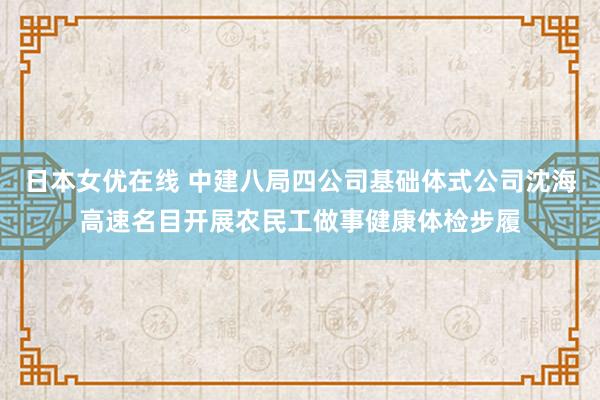 日本女优在线 中建八局四公司基础体式公司沈海高速名目开展农民工做事健康体检步履