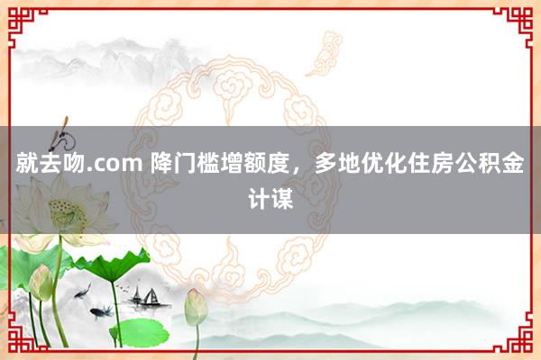 就去吻.com 降门槛增额度，多地优化住房公积金计谋