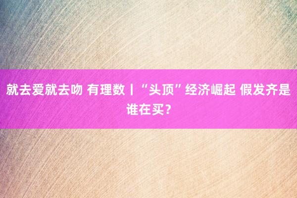 就去爱就去吻 有理数丨“头顶”经济崛起 假发齐是谁在买？