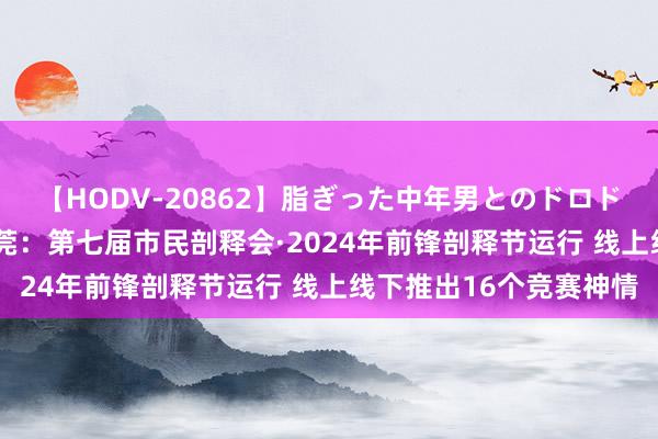 【HODV-20862】脂ぎった中年男とのドロドロ性交 望月あゆみ 东莞：第七届市民剖释会·2024年前锋剖释节运行 线上线下推出16个竞赛神情