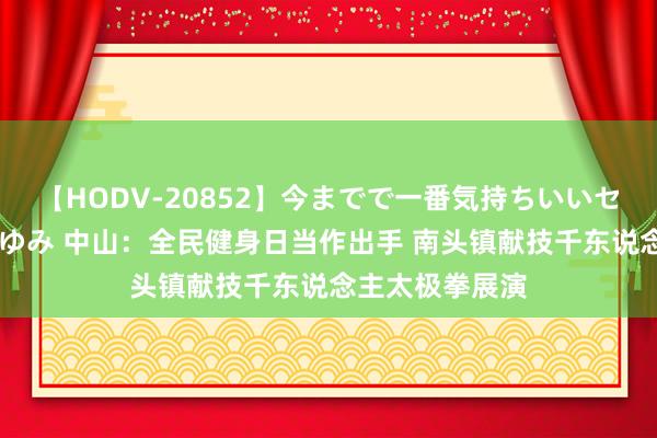 【HODV-20852】今までで一番気持ちいいセックス 望月あゆみ 中山：全民健身日当作出手 南头镇献技千东说念主太极拳展演