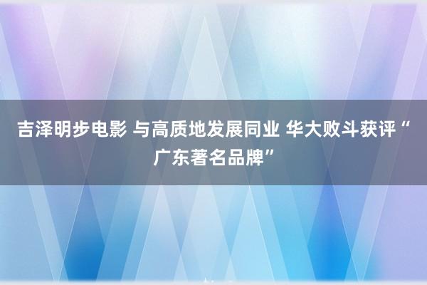 吉泽明步电影 与高质地发展同业 华大败斗获评“广东著名品牌”