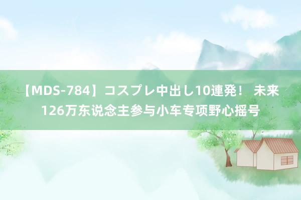 【MDS-784】コスプレ中出し10連発！ 未来 126万东说念主参与小车专项野心摇号